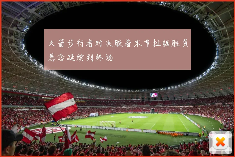 火箭步行者对决胶着末节拉锯胜负悬念延续到终场