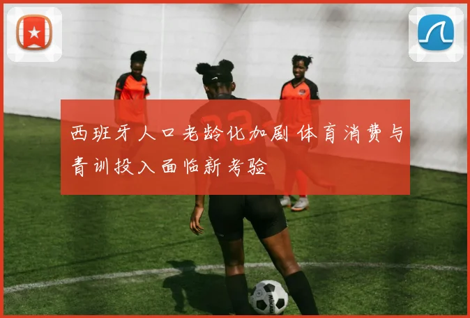 西班牙人口老龄化加剧 体育消费与青训投入面临新考验