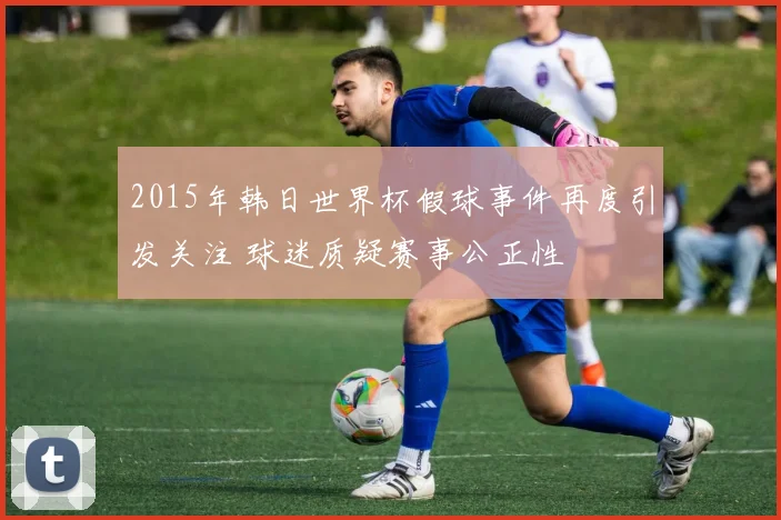 2015年韩日世界杯假球事件再度引发关注 球迷质疑赛事公正性