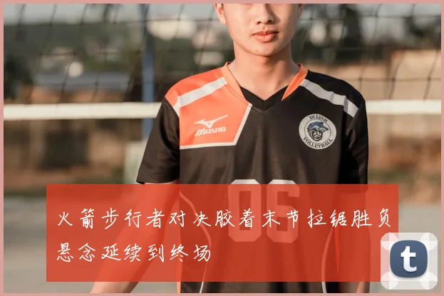 火箭步行者对决胶着末节拉锯胜负悬念延续到终场