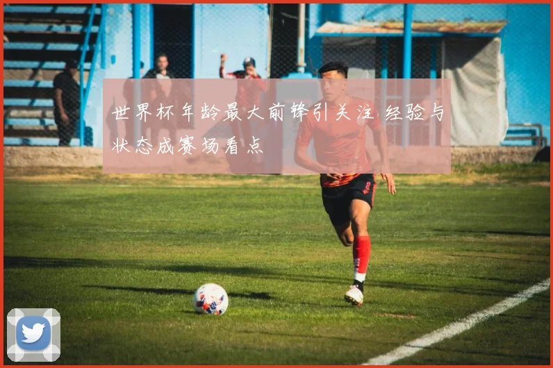 世界杯年龄最大前锋引关注 经验与状态成赛场看点