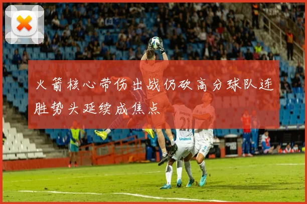 火箭核心带伤出战仍砍高分球队连胜势头延续成焦点