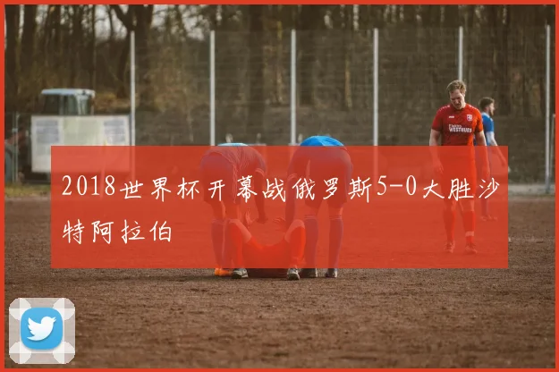 2018世界杯开幕战俄罗斯5-0大胜沙特阿拉伯