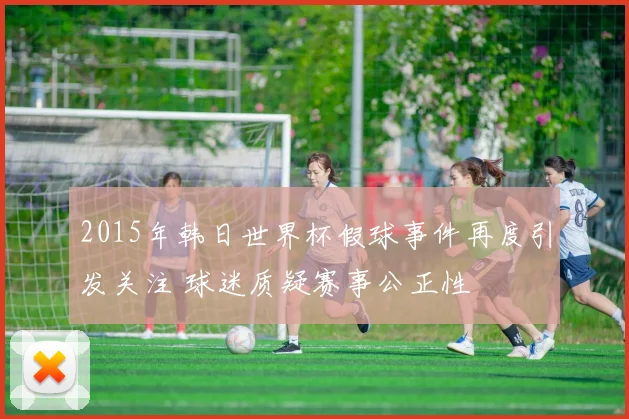 2015年韩日世界杯假球事件再度引发关注 球迷质疑赛事公正性