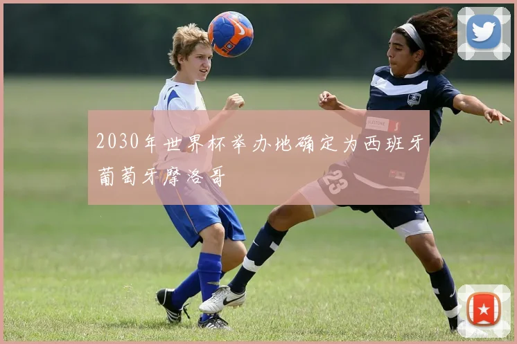 2030年世界杯举办地确定为西班牙葡萄牙摩洛哥
