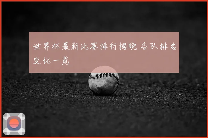 世界杯最新比赛排行揭晓 各队排名变化一览