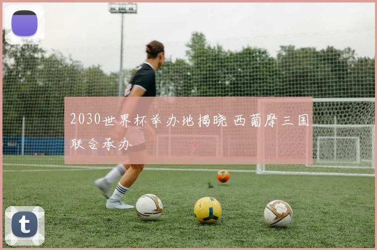 2030世界杯举办地揭晓 西葡摩三国联合承办