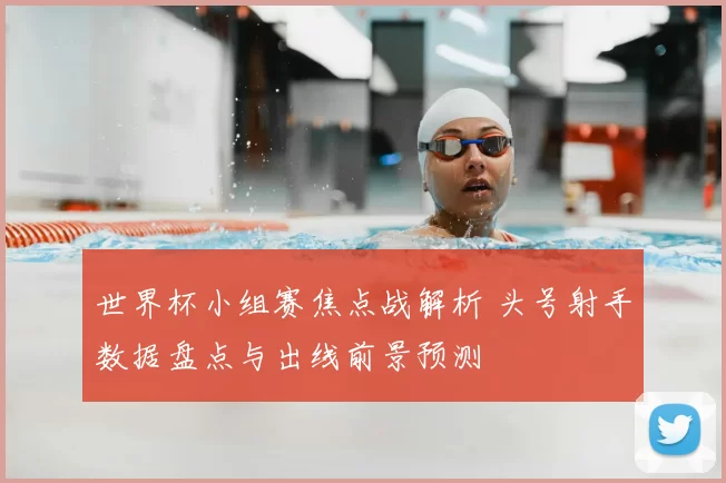 世界杯小组赛焦点战解析 头号射手数据盘点与出线前景预测