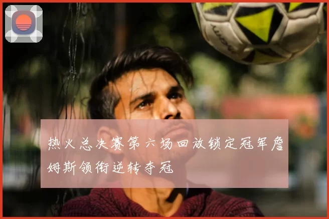 热火总决赛第六场回放锁定冠军詹姆斯领衔逆转夺冠