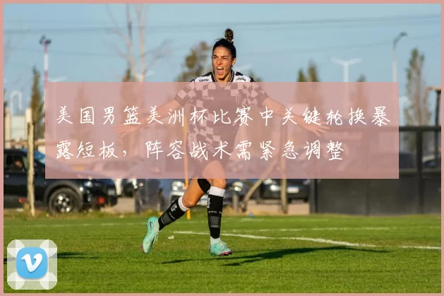 美国男篮美洲杯比赛中关键轮换暴露短板，阵容战术需紧急调整