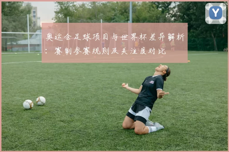 奥运会足球项目与世界杯差异解析:赛制参赛规则及关注度对比
