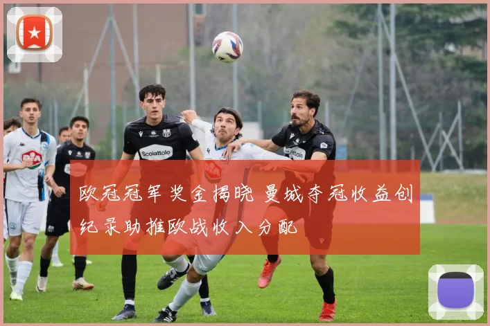 欧冠冠军奖金揭晓 曼城夺冠收益创纪录助推欧战收入分配