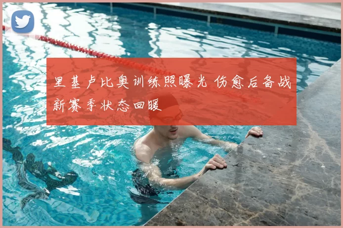 里基卢比奥训练照曝光 伤愈后备战新赛季状态回暖