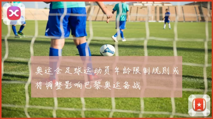 奥运会足球运动员年龄限制规则或将调整影响巴黎奥运备战