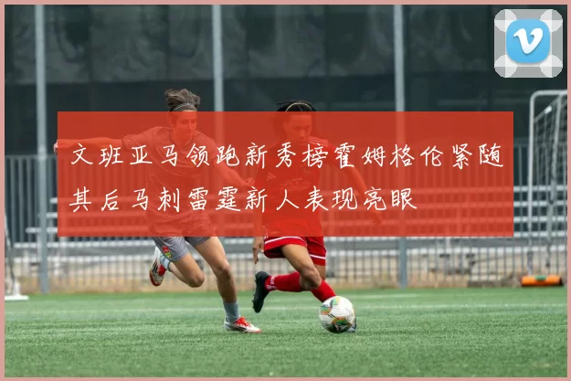 文班亚马领跑新秀榜霍姆格伦紧随其后马刺雷霆新人表现亮眼