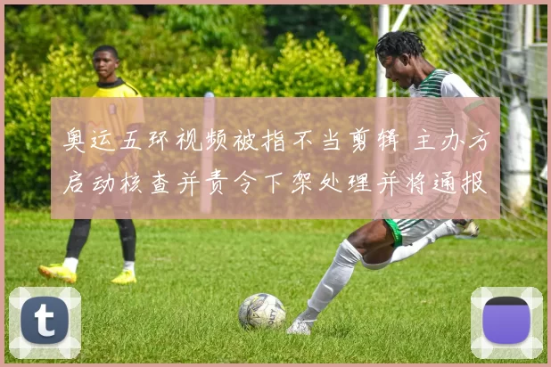 奥运五环视频被指不当剪辑 主办方启动核查并责令下架处理并将通报问责