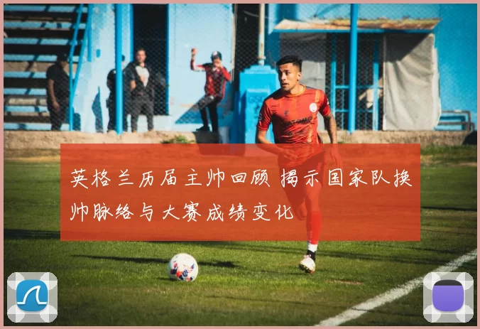 英格兰历届主帅回顾 揭示国家队换帅脉络与大赛成绩变化