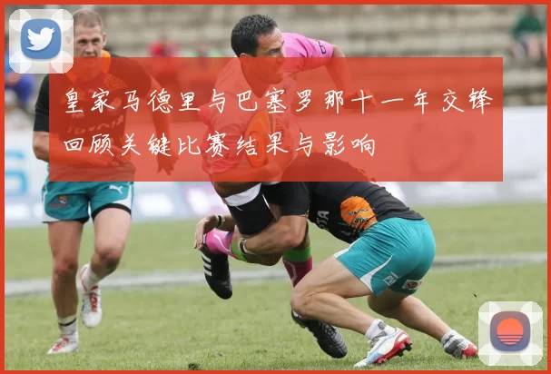 皇家马德里与巴塞罗那十一年交锋回顾关键比赛结果与影响