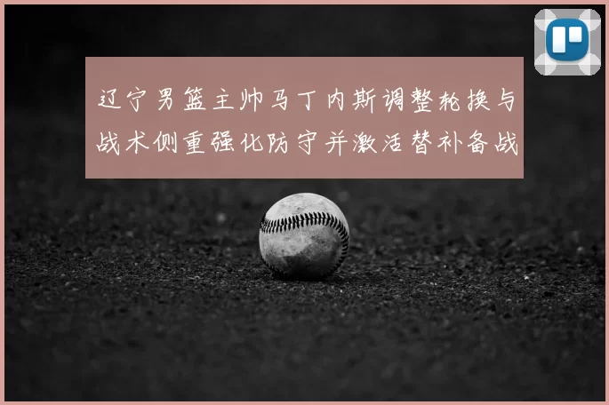 辽宁男篮主帅马丁内斯调整轮换与战术侧重强化防守并激活替补备战季后赛
