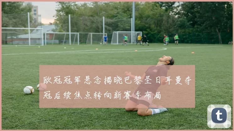 欧冠冠军悬念揭晓巴黎圣日耳曼夺冠后续焦点转向新赛季布局