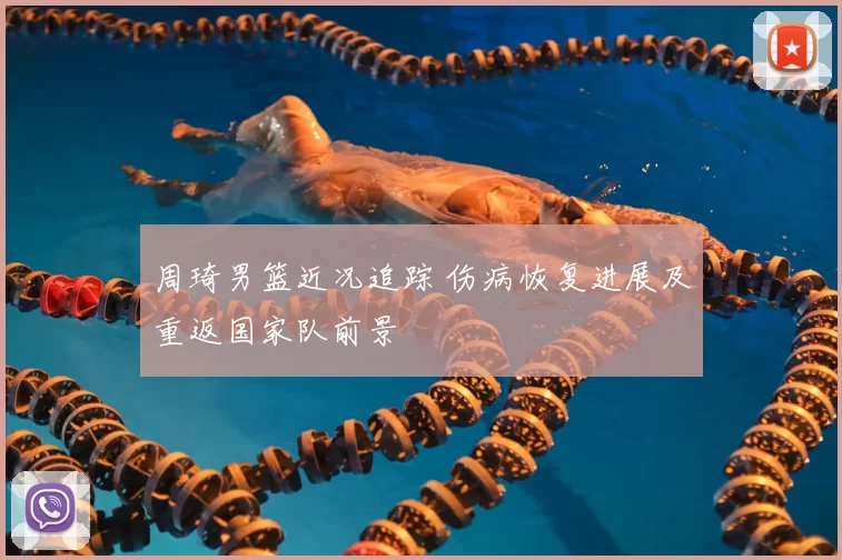 周琦男篮近况追踪 伤病恢复进展及重返国家队前景