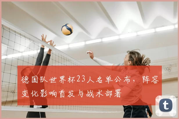 德国队世界杯23人名单公布,阵容变化影响首发与战术部署