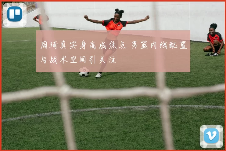 周琦真实身高成焦点 男篮内线配置与战术空间引关注