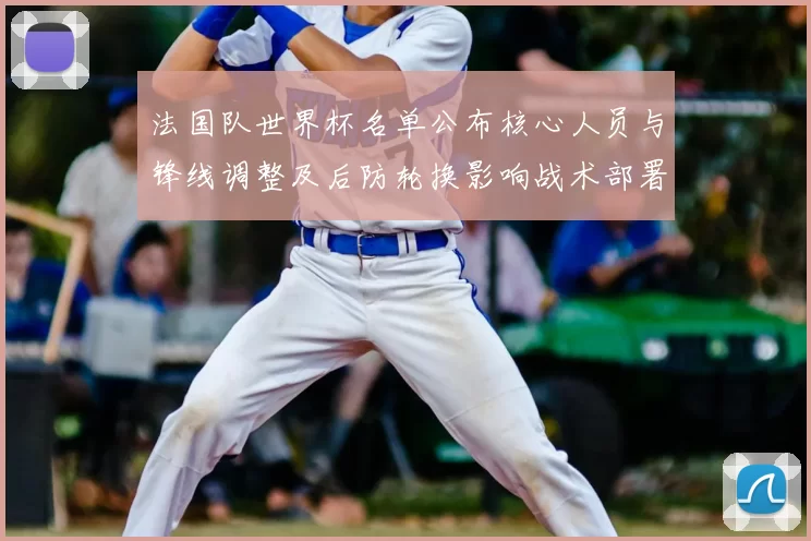 法国队世界杯名单公布核心人员与锋线调整及后防轮换影响战术部署