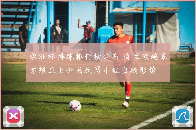 欧洲杯排球排行榜公布 荷兰领跑塞尔维亚上升或改写小组出线形势