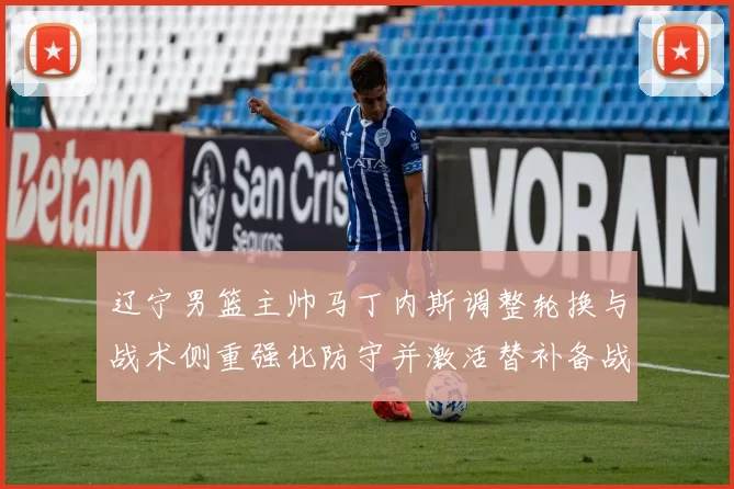 辽宁男篮主帅马丁内斯调整轮换与战术侧重强化防守并激活替补备战季后赛