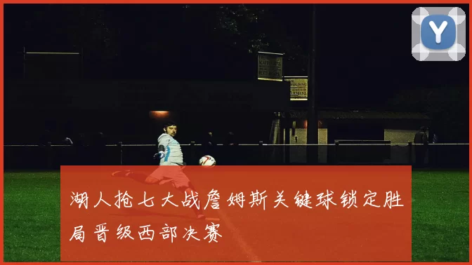 湖人抢七大战詹姆斯关键球锁定胜局晋级西部决赛