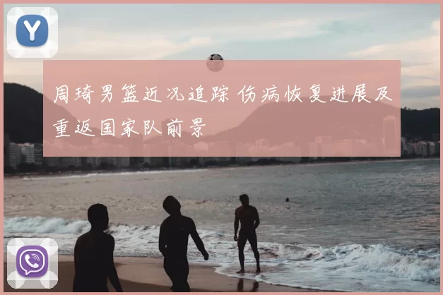 周琦男篮近况追踪 伤病恢复进展及重返国家队前景