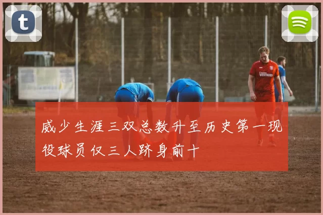 威少生涯三双总数升至历史第一现役球员仅三人跻身前十