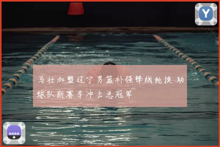 马壮加盟辽宁男篮补强锋线轮换 助球队新赛季冲击总冠军