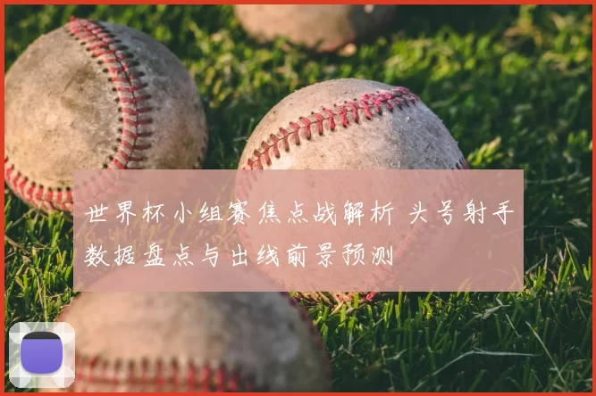 世界杯小组赛焦点战解析 头号射手数据盘点与出线前景预测