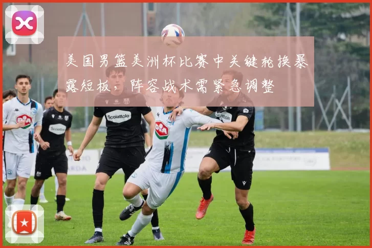 美国男篮美洲杯比赛中关键轮换暴露短板，阵容战术需紧急调整