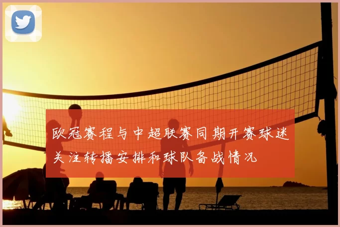 欧冠赛程与中超联赛同期开赛球迷关注转播安排和球队备战情况